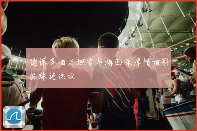 德保罗酒后坦言与梅西深厚情谊引发球迷热议