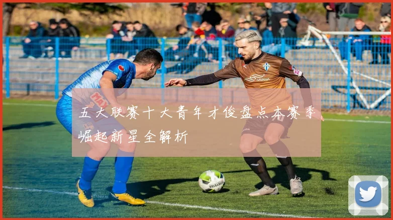 五大联赛十大青年才俊盘点本赛季崛起新星全解析