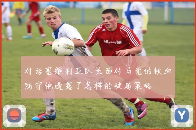 对话塞维利亚队长面对马竞的铁血防守他透露了怎样的破局策略